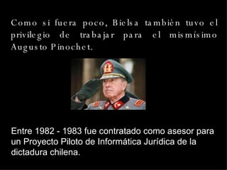 Como si fuera poco, Bielsa también tuvo el privilegio de trabajar para el mismísimo Augusto Pinochet.  Entre 1982 - 1983 fue contratado como asesor para un Proyecto Piloto de Informática Jurídica de la dictadura chilena. 