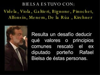 BIELSA ESTUVO CON: Videla, Viola, Galtieri, Bignone, Pinochet, Alfonsín, Menem, De la Rúa , Kirchner Resulta un desafío deducir  qué valores o principios comunes rescató el ex diputado porteño Rafael Bielsa de éstas personas. 