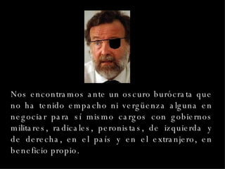 Nos encontramos ante un oscuro burócrata que no ha tenido empacho ni vergüenza alguna en negociar para sí mismo cargos con gobiernos militares, radicales, peronistas, de izquierda y de derecha, en el país y en el extranjero, en beneficio propio. 