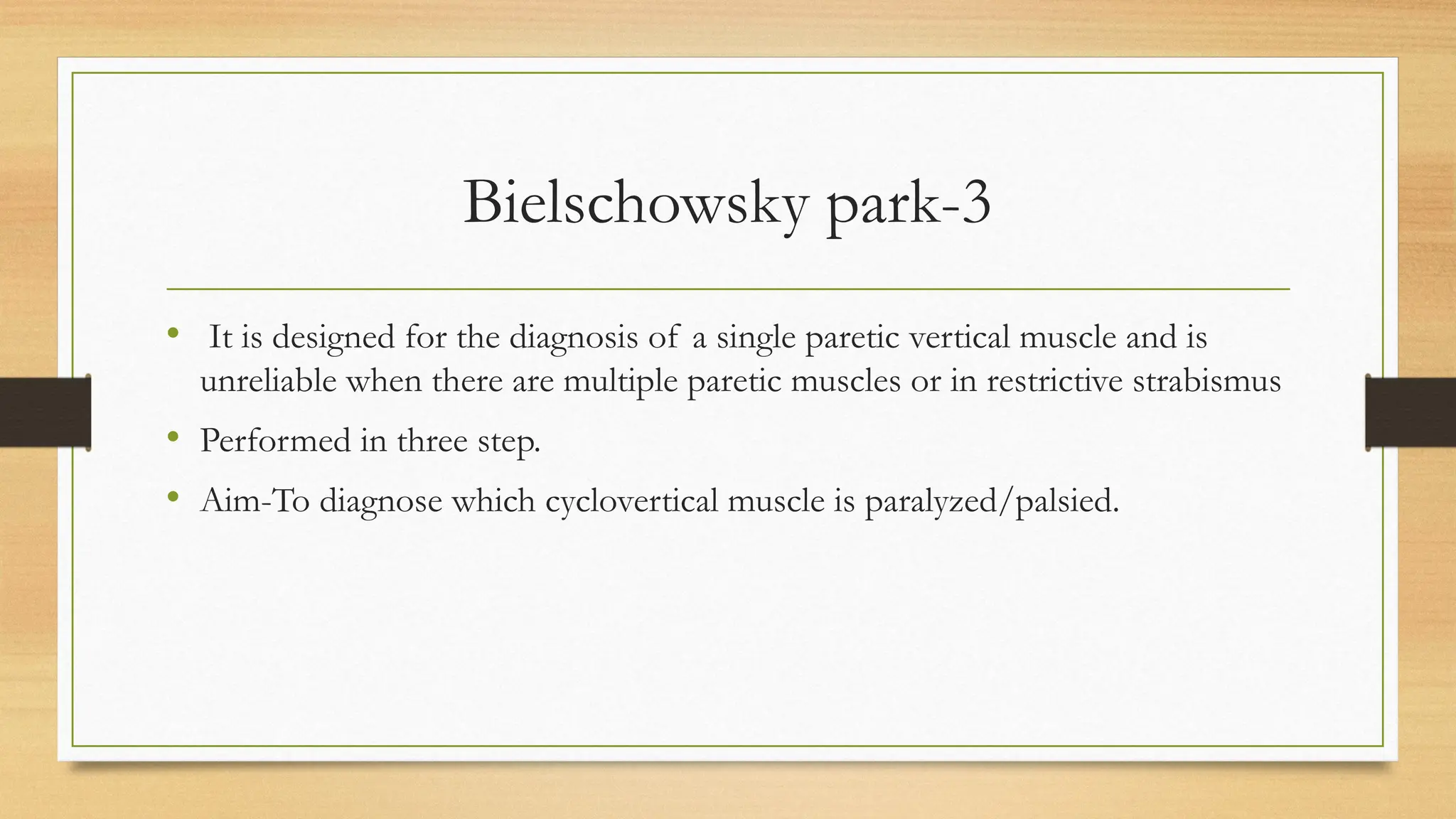 Bielschowsky park-3
• It is designed for the diagnosis of a single paretic vertical muscle and is
unreliable when there are multiple paretic muscles or in restrictive strabismus
• Performed in three step.
• Aim-To diagnose which cyclovertical muscle is paralyzed/palsied.
 