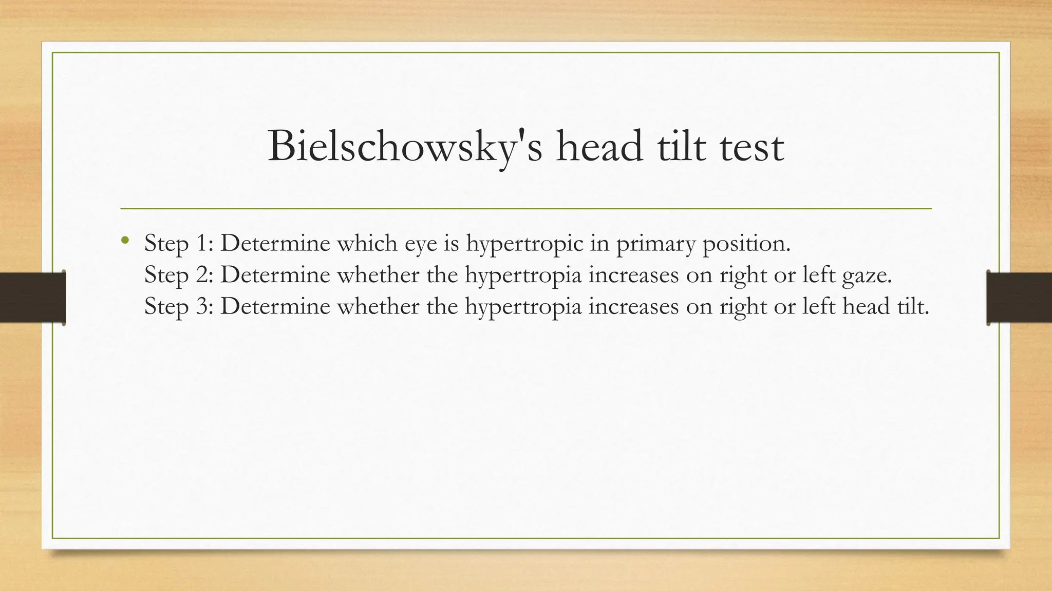 Bielschowsky's head tilt test
• Step 1: Determine which eye is hypertropic in primary position.
Step 2: Determine whether the hypertropia increases on right or left gaze.
Step 3: Determine whether the hypertropia increases on right or left head tilt.
 