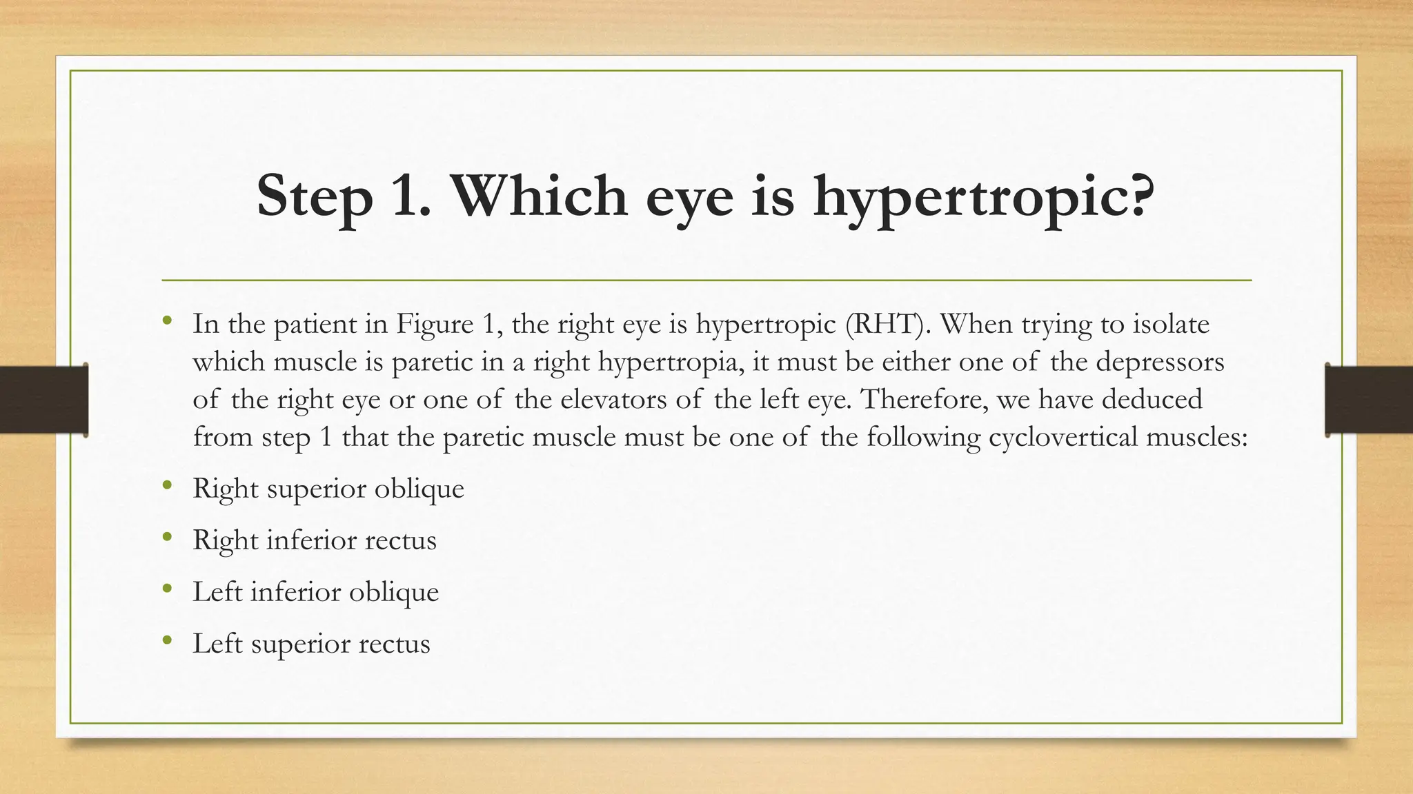 Step 1. Which eye is hypertropic?
• In the patient in Figure 1, the right eye is hypertropic (RHT). When trying to isolate
which muscle is paretic in a right hypertropia, it must be either one of the depressors
of the right eye or one of the elevators of the left eye. Therefore, we have deduced
from step 1 that the paretic muscle must be one of the following cyclovertical muscles:
• Right superior oblique
• Right inferior rectus
• Left inferior oblique
• Left superior rectus
 
