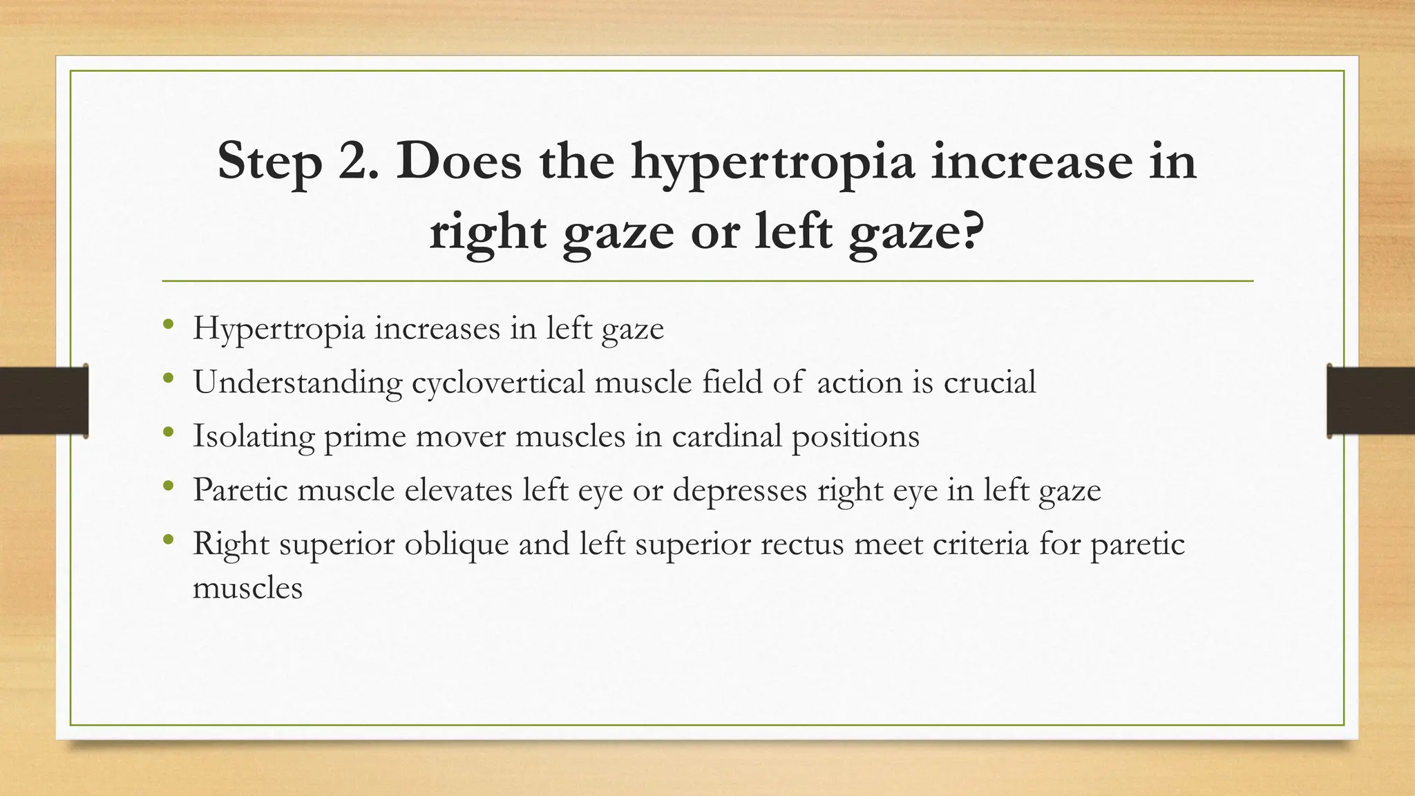 Step 2. Does the hypertropia increase in
right gaze or left gaze?
• Hypertropia increases in left gaze
• Understanding cyclovertical muscle field of action is crucial
• Isolating prime mover muscles in cardinal positions
• Paretic muscle elevates left eye or depresses right eye in left gaze
• Right superior oblique and left superior rectus meet criteria for paretic
muscles
 