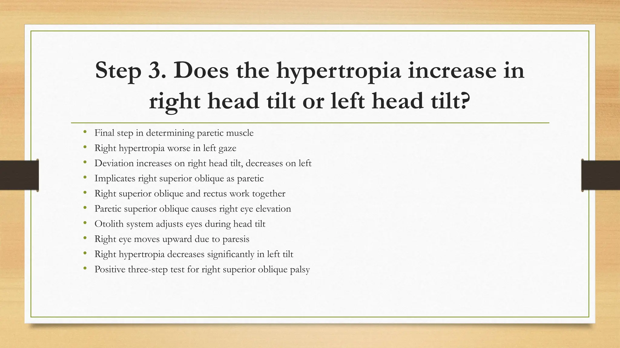Step 3. Does the hypertropia increase in
right head tilt or left head tilt?
• Final step in determining paretic muscle
• Right hypertropia worse in left gaze
• Deviation increases on right head tilt, decreases on left
• Implicates right superior oblique as paretic
• Right superior oblique and rectus work together
• Paretic superior oblique causes right eye elevation
• Otolith system adjusts eyes during head tilt
• Right eye moves upward due to paresis
• Right hypertropia decreases significantly in left tilt
• Positive three-step test for right superior oblique palsy
 