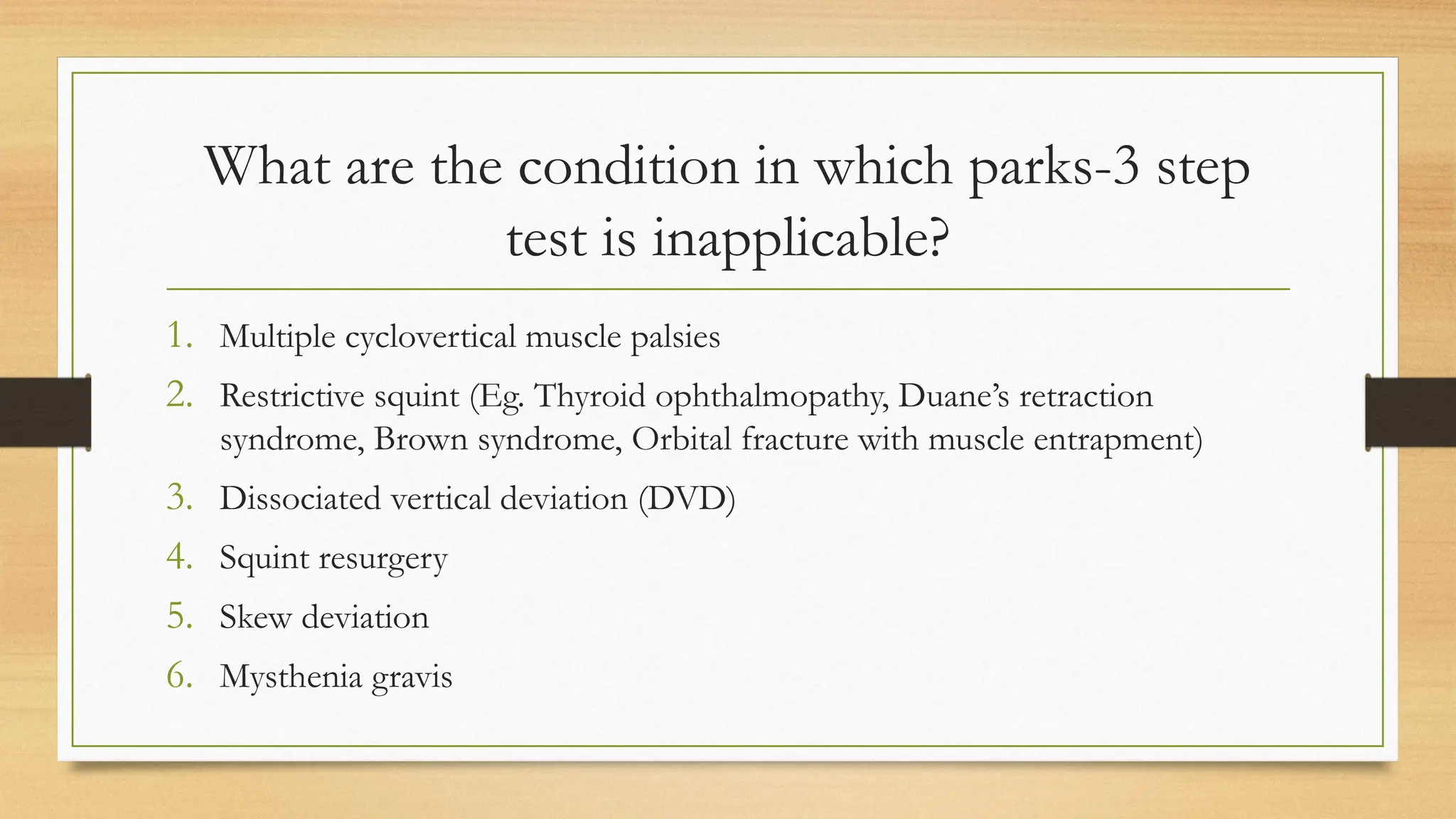 What are the condition in which parks-3 step
test is inapplicable?
1. Multiple cyclovertical muscle palsies
2. Restrictive squint (Eg. Thyroid ophthalmopathy, Duane’s retraction
syndrome, Brown syndrome, Orbital fracture with muscle entrapment)
3. Dissociated vertical deviation (DVD)
4. Squint resurgery
5. Skew deviation
6. Mysthenia gravis
 