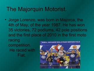 The Majorquin Motorist.
• Jorge Lorenzo, was born in Majorca, the
  4th of May, of the year 1987. He has won
  35 victories, 72 podiums, 42 pole positions
  and the first place of 2010 in the first moto
  racing
  competition.
   He raced with
       Fiat.
 