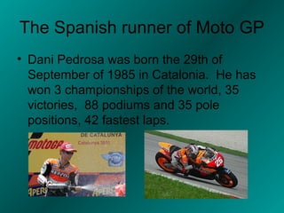 The Spanish runner of Moto GP
• Dani Pedrosa was born the 29th of
  September of 1985 in Catalonia. He has
  won 3 championships of the world, 35
  victories, 88 podiums and 35 pole
  positions, 42 fastest laps.
 