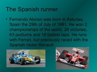 The Spanish runner.
• Fernando Alonso was born in Asturias,
  Spain the 29th of July of 1981. He won 2
  championships of the world, 26 victories,
  63 podiums and 18 fastest laps. He runs
  with Ferrari, but previously raced with the
  Spanish motor Renault.
 
