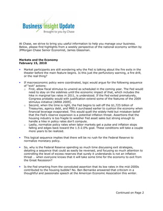 At Chase, we strive to bring you useful information to help you manage your business.
Below, please find highlights from a weekly perspective of the national economy written by
JPMorgan Chase Senior Economist, James Glassman.


Markets and the Economy
February 15, 2010

   Market participants are still wondering why the Fed is talking about the fire exits in the
   theater before the main feature begins. Is this just the perfunctory warning, a fire drill,
   or the real thing?

   If macroeconomic policy were coordinated, logic would argue for the following sequence
   of “exit” actions:
   o First, allow fiscal stimulus to unwind as scheduled in the coming year. The Fed would
       need to stay on the sidelines until the economic impact of that, which includes the
       hike in marginal tax rates in 2011, is understood. If the Fed exited prematurely,
       Congress probably would with justification extend some of the features of the 2009
       stimulus initiative (ARRA 2009).
   o Second, when the time is right, the Fed begins to sell off the $1,725 billion of
       Treasuries, agency debt, and MBS it purchased earlier to cushion the economy when
       financial leverage evaporated. This would quell the widely-held but mistaken belief
       that the Fed’s reserve expansion is a potential inflation threat. Assertions that the
       housing industry is too fragile to weather Fed asset sales but strong enough to
       handle a hike in policy rates don’t compute.
   o Lastly, normalize policy rates when labor markets get a pulse and inflation stops
       falling and edges back toward the 1.5-2.0% goal. These conditions will take a couple
       more years to be realized.

   This logical sequence implies that there will be no rush for the Federal Reserve to
   normalize monetary policy.

   So, why is the Federal Reserve spending so much time discussing exit strategies,
   detailing a sequence that could as easily be reversed, and focusing so much attention to
   controlling the level of excess reserves that surely it understands is not an inflation
   threat … when everyone knows that it will take some time for the economy to exit from
   the Great Recession?

   Is the Fed smarting from the convoluted assertion that its low rates in the mid-2000s
   contributed to the housing bubble? No. Ben Bernanke answered that criticism in a
   thoughtful and passionate speech at the American Economic Association this winter.




                                                                          Continued on Page 2
 