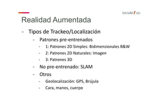 Realidad Aumentada
‐ Tipos de Trackeo/Localización
‐ Patrones pre‐entrenados
‐ 1: Patrones 2D Simples: Bidimensionales B&W
‐ 2: Patrones 2D Naturales: Imagen
‐ 3: Patrones 3D 
‐ No pre‐entrenado: SLAM
‐ Otros
‐ Geolocalización: GPS, Brújula
‐ Cara, manos, cuerpo
 