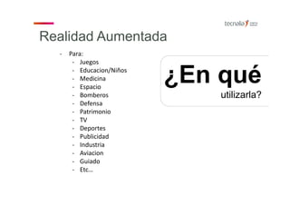 Realidad Aumentada
¿En qué
utilizarla?
‐ Para:
‐ Juegos
‐ Educacion/Niños
‐ Medicina
‐ Espacio
‐ Bomberos
‐ Defensa
‐ Patrimonio
‐ TV
‐ Deportes
‐ Publicidad
‐ Industria
‐ Aviacion
‐ Guiado
‐ Etc…
 