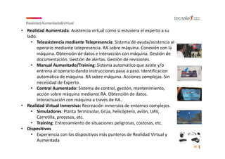 Realidad Aumentada&Virtual
20 ▌
• Realidad Aumentada: Asistencia virtual como si estuviera el experto a su 
lado.
• Teleasistencia mediante Telepresencia: Sistema de ayuda/asistencia al 
operario mediante telepresencia. RA sobre máquina. Conexión con la 
máquina. Obtención de datos e interacción con máquina. Gestión de 
documentación. Gestión de alertas. Gestión de revisiones. 
• Manual Aumentado/Training: Sistema automático que asiste y/o 
entrena al operario dando instrucciones paso a paso. Identificacion
automática de máquina. RA sobre máquina. Acciones complejas. Sin 
necesidad de Experto.
• Control Aumentado: Sistema de control, gestión, mantenimiento, 
acción sobre máquina mediante RA. Obtención de datos. 
Interactuación con máquina a través de RA..
• Realidad Virtual Inmersiva: Recreación inmersiva de entornos complejos.
• Simuladores: Planta Termosolar, Grúa, helicóptero, avión, UAV, 
Carretilla, procesos, etc.
• Training: Entrenamiento de situaciones peligrosas, costosas, etc.
• Dispositivos
• Experiencia con los dispositivos más punteros de Realidad Virtual y 
Aumentada
 