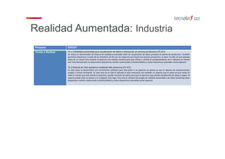 Proyecto 054167
Tareas a Realizar T2.1.2 Realidad aumentada para visualización de datos e interacción en proceso productivo (TC‐ICT)
Se creará un demostrador de sistema de realidad aumentada móvil de visualización de datos procesos en planta de producción. También
permitirá interactuar a través de las interfaces de RA con las máquinas que forma ese proceso productivo. Es decir no sólo ver por ejemplo
datos de un sensor sino mostrar al operario una interfaz intuitiva para que influya y cambie el comportamiento de la máquina en tiempo
real. Este demostrador se desarrollará dispositivos móviles tradicionales (móviles/tablets) y sobre dispositivos wearables (smart‐glasses)
T2.2 Sistema de Tele‐asistencia mediante tele‐presencia (TC‐ICT)
En esta tarea se desarrollará una herramienta software para tele‐asistir a un operario en planta ya sea en labores de mantenimiento,
arreglo o incluso formación. En este caso no es sólo el operario el que interactúa sino también un experto que le asiste ya que recibe en
video lo mismo que está viendo el operario y puede marcarle los pasos para que el operario vaya viendo visualmente los pasos a seguir. El
experto puede estar en planta o en cualquier otro lugar. Para ello se utilizará tecnología de realidad aumentada y de video‐streaming sobre
dispositivos móviles tradicionales (móviles/tablets) y sobre dispositivos wearables (smart‐glasses)
Realidad Aumentada: Industria
 