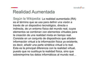 Realidad Aumentada
Según la Wikipedia: La realidad aumentada (RA)
es el término que se usa para definir una visión a
través de un dispositivo tecnológico, directa o
indirecta, de un entorno físico del mundo real, cuyos
elementos se combinan con elementos virtuales para
la creación de una realidad mixta en tiempo real.
Consiste en un conjunto de dispositivos que añaden
información virtual a la información física ya existente,
es decir, añadir una parte sintética virtual a lo real.
Esta es la principal diferencia con la realidad virtual,
puesto que no sustituye la realidad física, sino que
sobreimprime los datos informáticos al mundo real…
 