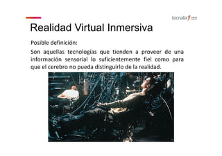 Realidad Virtual Inmersiva
Posible definición:
Son aquellas tecnologías que tienden a proveer de una
información sensorial lo suficientemente fiel como para
que el cerebro no pueda distinguirlo de la realidad.
 