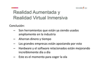Realidad Aumentada y
Realidad Virtual Inmersiva
Conclusión:
– Son herramientas que están ya siendo usadas 
ampliamente en la industria
– Ahorran dinero y tiempo
– Las grandes empresas están apostando por esto
– Hardware y el software relacionados están mejorando 
increíblemente día a día
– Este es el momento para coger la ola
 