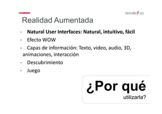 Realidad Aumentada
‐ Natural User Interfaces: Natural, intuitivo, fácil 
‐ Efecto WOW  
‐ Capas de información: Texto, video, audio, 3D, 
animaciones, interacción 
‐ Descubrimiento
‐ Juego
¿Por qué
utilizarla?
 