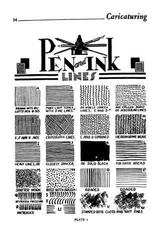 14,                                                        Caricaturing




 MMWWWTHGK.-
 "*"""'" -     AV*E LIGHT TONCS,.   OR WloeLV SPACED                  CALLED
               WITH FIN LINES/'     LINES. CflNDD'                OR IKRCGUIAR LiMCS




                                                                  HERRINGBONE WEAVE
                                                                  L             =L

                                                                  FOR DARK   AREAS




                                                                       '/*oeo




                                     P5
                                          "

                                        ,^^-"*i   ^'   x
                                                            V
                                    STAMPED WITH           CLOW
                               PLATE      1
 