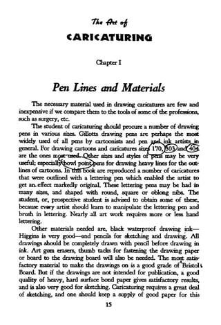 CARICATURING

                              Chapter I




             Pen Lines and Materials
     The  necessary material used in drawing caricatures are few and
inexpensive if we compare them to the tools of some of the professions,
such as surgery,   etc.

     The student of caricaturing should procure a number of drawing
pens in various sizes. Gillotts drawing pens are perhaps the most
widely used of       pens by cartoonists and pen apdtjnk artists in
                   all

generaL For drawing cartoons and caricatures siw^70J^opand^^
are the ones moat uattk-Qtber si?es and styles oipBSsmay be very
useful; especiaU^^owl poin^ens for drawing heavy lines for the out-
lines of cartoons. mttrtTBook are reproduced a number of caricatures
that were outlined with a lettering pen  which enabled the artist to
get an- effect markedly original These lettering pens may be had     m
many sizes, and shaped with round, square or oblong nibs. The
student, or, prospective student is advised to obtain some of these,
because every artist should learn to manipulate the lettering pen and
brush in lettering. Nearly -all art work requires more or less hand
lettering.
     Other materials needed are, black waterproof drawing ink
Higgins is very good and pencils for sketching arid drawing. All
drawings should be completely drawn with pencil before drawing in
ink. Art gum erasers, thumb tacks for fastening the drawing paper
or board to the drawing board will also be needed. The most satis-
factory material to make the drawings on is a good grade of Bristoli
Board. But if the drawings are not intended for publication, a good
quality of heavy, hard surface bond paper gives satisfactory results,
and is also very good for sketching. Caricaturing requires a great deal
of sketching, and one should keep a supply of good paper for this

                                  15
 