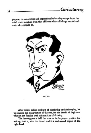 16                                                    Caricaturing

     purpose, to
                 record ideas and impressions before they escape from the
                                                               mental and
     mind never to return from that oblivion where all things
     material eventually go.




                                      NICOLA




           After which sudden outburst of scholarship and philosophy, let
      us consider the manipulation of the pen, for the benefit of beginners
      who are not familiar       this medium of drawing.
                               with
           The drawing pen      held the same as in the proper position for
                                is

                                                                     of the
      writing; that is, with the thumb and first and second fingers
      right hand.
 