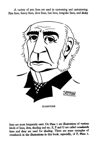 A variety    of pen lines are used in cartooning and caricaturing.
Fine   lines,   heavy   lines,   slow   lines, fast lines, irregular lines^   and shaky




                                         GLADSTONE




lines aremost frequently used. On Plate 1 are illustrations of various
kinds of lines, dots, shading and etc. E, F and G are called Crosshatch
lines and they are used for shading. There are some examples
                                                                     of

Crosshatch in the iUustrations             m this book;    especially, of F,
                                                                             Plate 1.
 