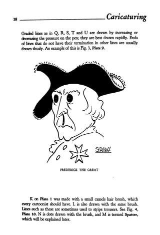 18                                                             Caricaturing

     Graded   lines as inQ, R, S, T and U       are   drawn by   increasing or
                                                         drawn              Ends
     decreasing the pressure on the pen; they
                                                are best         rapidly.
     of lines dhat do not have their termination in other lines are usually
     drawn   thusly.An example of this is Fig. 3, Plate 9.




                               FREDERICK THE GREAT




          K on      Plate 1was made with a small camels hair brush, which
     every cartoonist    should have. L is also drawn with the same brush.
     Lines such as these are sometimes used to stripe trousers. See Fig. 4,
     Plate 10.  N is dots drawn with the brush, and        M
                                                        is termed
                                                                   Spatter,
     which   will   be explained   later.
 