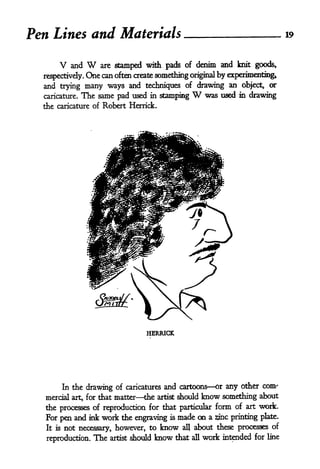 Pen Lines and Materials                                                                   19



      V   and   W   are stamped with pads of denim                 and knit goods,
  respectively. One can often create something original by experimenting*
  and trying many ways and techniques of drawing an object* or
  caricature. The same pad used in stamping              W
                                                    was used in drawing
  the caricature of Robert Herrick.




                                      HERRICK




       In the drawing of caricatures and cartoons or any other com'
  mercial art, for that matter the artist should know something about
  the processes of reproduction for that particular form of art work.
  For pen and ink work the engraving is made on a sine printing plate.
  It is not necessary, however, to know all about these processes of

   reproduction.   The   artist   should   know   that   all   work intended   for line
 