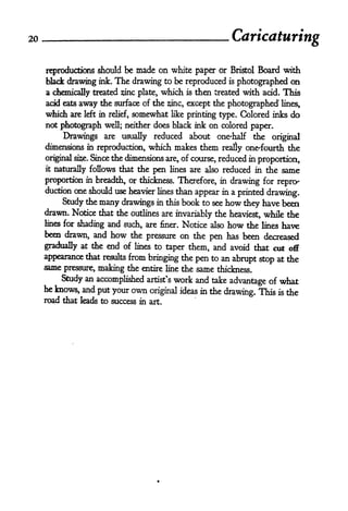 2o
                                                                 Caricaturing

     rqproducttons should be made on white paper or Bristol Board with
     black drawing ink. The drawing to be reproduced is photographed on
     a chemically treated sine plate, which is then treated with acid. This
     acid eatsaway the surface of the sine, except the photographed' lines,
     which are left in relief, somewhat like printing type. Colored inks do
     not photograph well; neither does black ink on colored paper.

          Drawings are usually reduced about one-half the original
     dimensions in reproduction, which makes them really one'fourth the
     original sise. Since the dimensions are, of course, reduced in proportion,
     it   naturally follows that the    pen   lines are also   reduced in the same
     proportion in breadth, or thickness. Therefore, in  drawing for repro-
     duction one should use heavier lines than
                                               appear in a printed drawing.
          Study the many drawings in this book to see how they have been
     drawn. Notice that the outlines are invariably the heaviest, while the
     lines for shading and such, are finer. Notice also how the lines have

     been drawn, and how the pressure on the            has been decreased
                                                         pen
     gradually at the end of lines to taper them, and avoid that cut off
     appearance that results from bringing the pen to an abrupt stop at the
     same pressure, making the entire line the same thickness.
          Study an accomplished artist's work and take advantage of what
     he knows, and put your own
                                 original ideas in the drawing. This is the
     road that leads to success in     art.
 