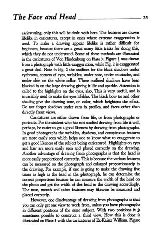 The Face and Head                                                                           25



  caricaturing, only this will     be dealt with here. The features are drawn
  lifelike in caricatures, except in ones where extreme exaggeration iff
  used.    To make     a drawing appear lifelike is ratter difficult fof

  beginners, because there are a great         many       little   tricks for doing this,

  which they do not understand. Some of these methods are illustrated
  in the caricatures of Von Hindenburg on Mate 7. Figure 1 was drawn
  from a photograph with      little                 Kg, 2 is exaggerated
                                       exaggeration, while
  a great deal. Note in Fig. 2 the outlines for the black shadows under
  eyebrows, corners of eyes, wrinkles, under nose, under mustache, and
  under difrt on the white collar. These outlined shadows have been
  blacked in on the large drawing giving it life and sparkle. Attention                is

  called to the highlights on the eyes, also. This is vary useful, and                 is

  invariably used to    make the    eyes   lifelike.   The Mack bow tie and        other

  shading give the drawing tone, or color, which heightens the effect.
  Do  not forget shadows under ears in profiles, and faces other than
  direcdy front views.
          Caricatures are either    drawn from         or from photographs or
                                                       life,

  portraits.   For the student who     has not studied drawing from life it will,
  perhaps, be                 good likeness by drawing from photographs.
                 easier to get a

  In good photographs the wrinkles, shadowy and conspicuous features
  are more easily seen which helps one to know what to exaggerate to

  get a good likeness of the subject being caricatured. Highlights on eyes
  and hair are more               and placed correctly on the drawing.
                         easily seen
  Another advantage of drawing from photographs is that the head is
  more easily proportioned correctly. This is because the various features
  can be measured on the photograph and enlarged proportionately in
  the drawing. For example, if one is going to make the drawing five
  times as high as the head in the photograph, he can determine the
  correct proportions because he can measure the width of the head on
  the photo and get the width of the head in die drawing accordingly.
  The nose, mouth and other features may likewise be measured and
  placed correctly.
       However, one disadvantage of drawing from photographs is thai
  you can only get one viewto work from, unless you have photographs
  in different positions of the same subject. With two positions it jp
  sometimes possible to construct a third view. How this is done is
  illustrated   on Plate 3 with the <^catures of Ex-Kaiser William.
 