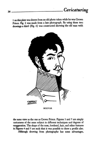 26                                                              Caricaturing

     I on this plate was drawn from an old photo taken while he was Crown
     Prince. Fig. 2 was made from a late photograph. By using these two

     drawings a third (Fig. 4)
                                was constructed showing the old man with




                                     BOLIVAR




     the same view as the one as   Grown Prince. Figures 3 and 5 are simply
     caricatures of the same subject in different techniques and degrees of

     exaggeration. The shape of the nose, forehead, hair, and other features
     m Figures 4 and 5 are such that   it   was   possible to   draw a   profile also.
          Although drawing from photographs has some advantages,
 