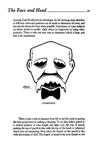 The Face and Head                                                                    27


  drawing from life also has its advantages. In life drawing many sketches
  of different views and positions can be made to determine the best, and
  this   should always be done   when possible. Caricatures of some subjects
  are better    drawn in profile, while others are improved by using other
  positions.    There is only one sure way to determine which is best, and
  that   is   by experiment.




                                  CLEMENCEAU




         There is also a way to measure from   life   to aid the artist in getting
  the true proportions in mating a drawing.     To do this, hold a      pencil in
  a                      arms length and sight over the top of pencil,
      vertical position at

  putting the top of pencil in line with the top of the head, or whatever
  object you are measuring. Next place the thumb on the pencil in line
  with the bottom of chin* The length of pencil from your thumb to the
 