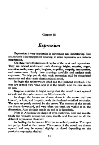 Chapter HI




                               Expression
     Expression       is very important      m
                                          cartooning and caricaturing. Just
as a cartoon   is   an exaggerated drawing, so is the expression in a cartoon

     On Plate 4 are illustrations of twelve of the most used expressions.
They   are labeled underneath each drawing: fright, surprise, anger,
attention, smile, sneer, pain, laughter, stupidity, weeprrig, anticipatioti,
and contentment. Study these drawings carefully and analyze each
expression.    To    help   you do   this,   each expression   .shall   be considered
separately and       mam characteristics noted.
                    their
     In fright the eyebrows ire lifted and the forehead wrinkled. The
eyes are opened very wide, and so is the mouth; and the hair stands
on end,
     Surprise is similar to fright except that the mouth                is   not opened
as wide and the eyebrows are not lifted as much.
      In Anger the brows are drawn down in die center and are
knotted, or knit, and irregular, with the forehead wrinkled vertically.
The eyes are pardy covered by the brows. The corners of the mouth
are drawn downward, and very often the teeth are visible as in the
illustration. Also the hair stands on end or is disorderly.
      Note in Attention the shape of eyes, eyebrows, nose and mouth.
Study the wrinkles around the eyes, mouth, and forehead in all the
different expressions illustrated.
     In Smiling the brows are lifted in an arched position. The eyes
are pardy dosed at the corners. The corners of the mouth are drawn
upward and may. be opened slighdy, or closed depending on the
particular expression desired,
 