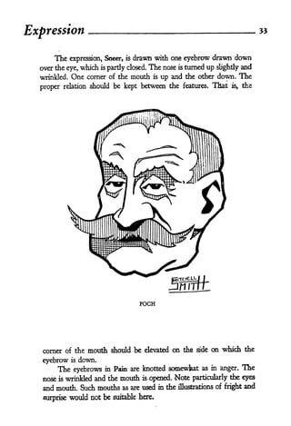 55
Expression

      The                         drawn with one eyebrow drawn down
               expression. Sneer, is
  over the eye, which is partly closed. The nose is turned up slightly and
  wrinkled. One corner of the mouth is up and the other down. The

  proper relation should be kept between the features. That is, the




                                       FOCH




   corner of the      mouth should be   elevated   on the   side   on which the

   eyebrow     is   down.
          The eyebrows      in Pain are knotted somewfeat as in anger.     The
   nose    wrinHed and the mouth is- opened. Note particularly the eyes
          is

   and mouth. Such mouths as are used in the illustrations of fright and
   surprise would not be suitable here.
 