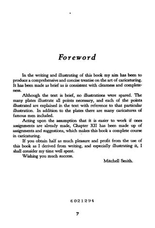 Foreword

     In the writing and illustrating of this book my aim has been to
produce a comprehensive and concise treatise on the art of caricaturing.
It has been made as brief as is consistent with clearness and complete'
ness.

        Although the text      is brief,    no   illustrations Ttfere spared.   The
many     plates illustrate all points necessary,        and each of the points
illustrated are explained in     the text with reference to that particular
illustration. In addition to      the plates there are many caricatures of
famous men included.
     Acting upon the assumption that it is easier to work if ones
assignments are already made, Chapter XII has been made up of
assignments and suggestions, which makes this book a complete course
in caricaturing.
      If you obtain half as      much      pleasure and profit   from the use of
this    book   as I derived   from writing, and       especially illustrating   it,   I
shall consider    my time well spent.
        Wishing you much       success.
                                                            Mitchell Smith.




                                     6021294
 