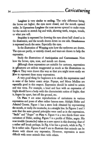 34   _                                                                            Caricaturing

                     very similar to smiling. The only difference being,
                Laughter       is

     the brows are higher, the eyes more closed, and the mouth opened
     wider. In Uproarious Laughter the nose                         moves upward         to   make room
     for the      mouth to          stretch big   and wide, showing             teeth, tongue, tonsils,
     or what you will.

                Stupidity     is            by drawing the eyes about half dosed as in
                                    expressed
     the illustration, and the            mouth drawn down on one side. Drunkenness
     is    expressed         much    the same. Especially the eyes.
                In the illustration of       Weeping note how the eyebrows are drawn.
     The eyes are partly,              or entirely dosed, and tears are drawn to hdp the

     expression.
                Study the       illustrations of       Anticipation and Contentment.                  Note
     how        the brows, eyes, nose, and              mouth       are drawn.

          Although these expressions are suitable for cartoons, expressions
     in omcatures are seldom exaggerated as much as the illustrations on

     Ptfte 4.        They were drawn            this   way   so that   you might more           easily see
     JKJW to represent these              many     expressions.
                A very good thing for beginners                is   to study the expressions used
     in    some of the better comic        Popeye, and Moon Mullins are
                                                   strips.

     especially good in this respect. Expression should be suited to action
     and vice versa. For example, a head and face with an expression of
     fright should           have a body with the characteristic action of
                                                                                              fright; that
     is,   fingers far apart, feet off the ground, etc.
                On
              Pkte 5 are some reproductions of caricatures in various
     expressions and poses of s<5me rather famous men: Adolph Hitler and
     Admiral Coontz;. Figure 1 has a stern look obtained
                                                               by representing
     the mouth, or really the mustache, in a
                                             straight line. In
                                                               Figures 2 and 3
     note that the same general
                                 principles were used as in the                               expressions,
     "Smile" and "Anger" on Pkte 4. Figure 4                           is   a   two   thirds front    view
     caricature of Hitler,
                           smiling. Figure 5 is a profile of Hitler, angry. His
     nose trouble (mustache) takes on a new
                                                aspect in this           that of
                                                                  drawing;
     a rather           brush perhaps. In Fig. 6 he has a grouch, while in
                     stiff
                                                                             Fig. 7
     he    is   rather calm. Figures 8 and 9 are to illustrate that animals can be
     drawn with almost any expression. However,                                                  is   more
                                                   expression
     difficult with some animals than with others.
 