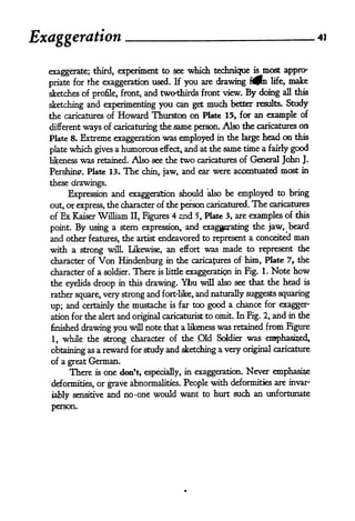 Exaggeration                                                                    -        41



  exaggerate; third, experiment to see which technique               is   most appny
  priate for the exaggeration used. If you are drawing
                                                                          n life, make
  sketches of profile, front, and two'thirds front view. By doing all this

  sketching and experimenting you can get much better results. Study
  the caricatures of       Howard Thurston on           Plate 15, for an example of
  different   ways of              same person. Also the caricatures on
                          caricaturing the
  Plate 8. Extreme exaggeration was employed in the large head on this

  plate which gives a humorous effect, and at the same
                                                       time a fairly good
  likeness   was   retained.   Also see the two caricatures of General John J.
  Pershing. Plate 13*        The chin, jaw, and ear were accentuated most in
  these drawings.

       Expression and exaggeration should also be employed to bring
  out, or express, the character of the Jjerson caricatured. The caricatures
  of Ex Kaiser William II, Figures 4 and 5, Plate 3, are examples of this

  point.    using a stern expression, and exaggerating the jaw, beard
           By
  and other features, the artist endeavored to represent a conceited man
  with a strong wflL Likewise, an              effort   was made to represent the
  character of      Von Hindenburg         in the caricatures of him, Plate 7 9 the
  character of a soldier. There          exaggeration in Fig. 1. Note how
                                        is little

  the eyelids droop in this drawing. Ybu will also see that the head is
  rather square, very strong and fort'like, and naturally suggests squaring

  up; and certainly the mustache is far too good a chance
                                                                 for exagger-

  ation for the alert and original caricaturist to omit. In Fig. 2, and in the
  finished drawing you will note that a likeness was retained from Figure

  1, while the strong character of the Old Soldier was enaphasised,
  obtaining as a reward for study and sketching a very original
                                                                caricature

  of a great German.
       There       is   one don't,   especially, in exaggeration.   Never emphasis
  deformities, or grave abnormalities. People with deformities are invar"

  iably sensitive and no one would want to hurt such an
                                <                            unfortunate

  person.
 