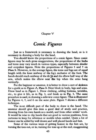 Chapter      V

                             Comic Figures
     Just as a framework is necessary in drawing the head, so                      is it

necessary in drawing a body for the head.
     You should know the proportions of a comic figure. Since comic
figures may be such gross exaggerations, the proportions of the limbs
and torso may vary much in various types, especially between slender
and corpulent figures. Note the proportions of Figures 3 and 5 on
Plate 9. However, in the average figure, the torso and legs are of equal
length with the knee midway of the Icgi exclusive of the foot. The
hands should reach midway of the thf^h and the elbow half way of the
arm, which makes the elbow near the hip when the arms hang
vertically.
      For the beginner or amateur,        it is   better to   draw a sort   of skeleton
for a guide as in Figure A,        Plate 9.   Next block      in body, legs   and arms.
Draw head as in Figure 1.    Draw clothing, adding buttons, wrinkles,
etc., to give         as in Fig. 2, and finish as
                  it life,                                     m
                                                      Fig. 3. The same
procedure is used, in drawing a sideview comic figure. This is illustrated
by   Figures 4,    5,   and 6 on the same      plate. Figure     7 shows a different
technique.
      The most       difficult       body to draw is the hand. The
                                 part of the
amateur should give this item a good deal of study and practice,
drawing from his own hands as a model, and from other artists* work.
It would be wise to clip hands that are good in various positions, from
cartoons to keep for reference or models when needed. Quite a lot of
humor can be added by well drawn and well placed hands and feet.
     Some of the various ways of getting humor in the feet are, by
turning the toes out, or in; turning the toes up at the end; exaggerating;
                                    43
 