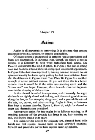Chapter   VI



                                 Action

     Action   is all   important in cartooning.   It is   the item that creates
greatest interest in a cartoon, or cartoon composition.
     Of course action is exaggerated in cartoons just as expressions       and
forms are exaggerated. In cartoons, even though the figure is not in
motion, it is necessary to have what cartoonists term action. On
Plate 10 is illustrated this kind of action. In Figure 1 the man is sitting
erect and has little interest about it, except just its comical appearance.
In Figure 2 this has been improved by having this man sit more on his
spine and moving his knees up by putting his feet on a footstool. Note
also the difference in Figures 4 and 5 on Plate 10. Figure 3 is another
example of action without motion. Do you not think this is a better
cartoon than it would be if the sailor was standing erect, and the
"crows nest" was   larger. However, there is       much room      for improve-
ment   in the drawing of this cartoon.
      Action should be suited to expression, and conversely. In anger
the hands are tightly dosed and shaking, as if threatening to hit somer
thing; the feet, or foot stamping the ground, and a general disorder of
the hair, hat, cravat, and other clothing. Angles in lines, or between
lines help to express disorder. Figure 2, Plate 12, might be classed as

anger and determination combined.
      Appropriate action for fear might be as follows: running, or if
standing, jumping off the ground; hat flying in air, hair standing          on
end, and fingers spread wide apart.
     The characteristic actions for stupidity are,         dumped form with
hands and feet relaxed, causing them to take               awkward positions.
Straight and gracefully curved lines express order, or stillness,

                                     47
 