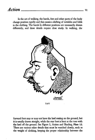 Action                                                                            51



      In the act of walking, the hands, feet and other parts of the body

  change position rapidly and this causes a shifting of wrinkles and folds
  in the clothing.   The hands   in different positions are necessarily   drawn
  differently,   and these   details require   dose study. In walking, the




                                      TAFT




   qrward foot may or may not have the heel resting on the ground, but
  it is usually drawn straight, while the rear foot is bent at the toes with

  the heel off the ground. See Figure 2, Action and Shading, Plate 12.
  There are various other details that must be watched dosdy, such as
  the weight of dothing, keeping the proper relationship between the
 