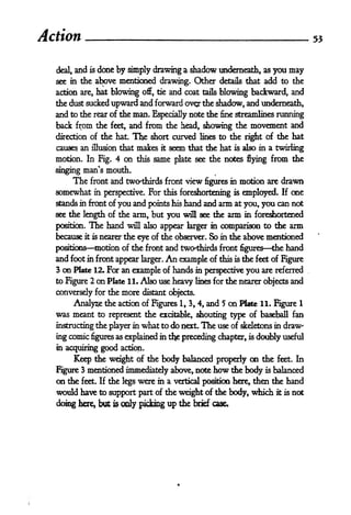 Action                                                                                      53



  deal,   and   dooe by simply drawing a shadow underneath, as you may
                is

  see in   the above mentioned drawing* Other details that add to the
  action are, hat blowing off, tie and coat tails blowing backward, and
  the dust sucked upward and forward ov^r the shadow, and underneath,
  and to the rear of the man. Especially note the fine streamlines running
  back from the feet, and from the head, showing the movement and
  direction of tie hat.        The
                             short curved lines to the right of the hat
  causes an illusion that makes it seem that the hat is also in a twirling
  motion. In Fig. 4 on this same plate see the notes flying from the

  singing man^s mouth.
          The   front and twcKthirds front view figures in motion are             drawn
  somewhat       in perspective.      For              employed. If me
                                            this foreshortening   is

  stands in front of you and points his hand and arm at you, you can not
  see the length of the arm, but you will see the arm in foreshortened

  position.     The hand     will also appear larger in     comparison to the arm
  because   it is nearer the eye of the observer. So in the above mentioned

  positions      motion of the front and two-thirds front figures the hand
  and foot in front appear larger. An example of this is the feet of Figure
  3 on Plate 12. For an example of hands in perspective you are referred
  to Figure 2on Plate 11. Also use heavy lines for the nearer objects and
  conversely for the more distant objects.
       Analyse the action of Figures 1, 3, 4, and 5 on Plate 11. Figure 1
  was meant to    represent the excitable, shouting type of baseball fan
  instructing the player in what to do next. The use of skeletons in draw-

  ing comic figures as explained in tfe preceding chapter,             is   doubly useful
  in acquiring       good   action.

       Keep the weight of the body balanced properly on the feet. In
  Figure 3 mentioned immediately above, note how the body is balanced
  on the        the legs were in a vertical position here, then the hand
           feet. If

  would have to support part of the weight of the body, which it is not
  doing here, but      is   only picking up the brief case.
 