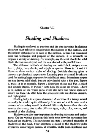Chapter VII




                  Shading and Shadows
     Shading is employed to put tone and life into cartoons* In shading
the artist must take into consideration the purpose of the cartoon, and
the proper technique to be used in the cartoon. When it is consistent
with the technique and purpose of the cartoon, it is advisable to
employ a variety of shading. For example, say the coat should be solid
black, the trousers striped, and the vest shaded with parallel lines.
     The different methods of shading are, solid black, stripes, cross
hatch, plaids, dots, checks, and stipple or spatter. Plates 9, 11 and 12
illustrate these various styles of shading.    Suitable shading gives a
cartoon a professional appearance. Lettering pens or a small brush are
used for making large stripes or for solid black areas. Sometimes stripes
are not   drawn            but are only shaded with a fine pen- Rgure
                  solid black,

1, Plate 11 is an example. Figure 2 illustrates checks and Fig. 3, plaid
and wriggly stripes. In Figure 4 note how the socks are drawn. There
is no outline of the white parts. Note also how the white spats are

drawn on Plate 12. Also how the shoes and hats are drawn, shaded,
and highlighted.
     Shading helps to express character,   A
                                           cartoon of a tramp would
naturally be shaded quite differently from one of a rich man; and a
cartoon of a cowboy would be shaded differently from either the rich
man or the tramp; due to the different type, style, color, weave, and
material of the clothing.
     Shadows are also very important in drawing cartoons and carica'
tures.On   the various plates in this book note how the cartoonist has
handled the shadows. The caricatures on Plate 7 are good examples of
shadows on the head. Your attention is called to the shadows under
eyebrows, under upper eyelids, at wrinkles, under nose, mustache and
                                     55
 