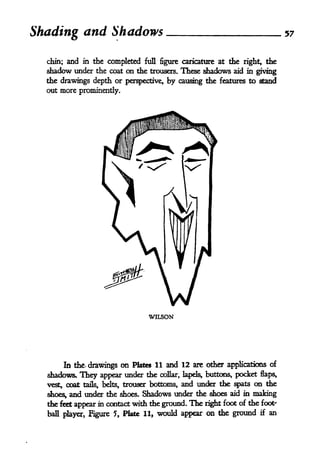 Shading and Shadows                                                               57


  chin;    and   in the completed full figure caricature at the right, the
  shadow under the coat on the      trousers. These shadows aid in giving
  the drawings depth or perspective, by causing the features to stand
  out more prominently.




                                     WILSON




       In th' drawings on Plates 11 and 12 are other applications of
  shadows. They appear under the collar, lapels, buttons, pocket flaps,
  vestt coat tails, belts, trouser bottoms, and under the spats on the
  shoes,   and under the   shoes.   Shadows under the shoes   aid in   making
  the feet appear in contact with the ground. The right foot    of the foot'
  bafl player, Figure 5, Plate 11,     would appear on the ground       if   an
 