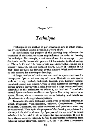 Chapter VIII




                                Technique

      Technique     the method of performance in art; in other words.
                     is

the style or method used in producing a work of art.
     In caricaturing the purpose of the drawing may influence the
technique of the artist, or rather may influence the artist in choosing
the technique. For example, a caricature drawn for newspaper repro-
duction is usually drawn 'with pen and ink lines similar to the drawings
on Plates 8, 13, and 16. Some artists use Lithographic Pencils on a
specially prepared, pebbled surfaced board. Ripley of "Believe It Or
Not" fame produces his drawings by this method. Wash is seldom used
in this country for       newspaper drawings.
      A large      number of    caricatures are used in sports cartoons for

newspapers. Sports cartoons may of course illustrate various sports,
such as: boxing, baseball, basketball, football, golf, hunting, fishing*
horseback riding, and others. Often in these humorous drawings the
central figure is drawn with a small body and a large caricatured head,
somewhat as the caricatures on Plates 8, 13, and 16. Around diis
central figure are drawn smaller action figures illustrating one or more
sports.   Names,     dates,   comments and other   lettering   and   details are

placed so as tomake a good composition.
     Somewhat the same technique is employed in political cartoohs, in
which Presidents, VicerPresidents, Senators, Congressmen, Cabinet
Members, Governors, and other statesmen and prominent men may
be caricatured. Here again the purpose of the drawing may determine
the   way   it   should be drawn. By "purpose of the cartoon" is meant
whether     it   is intended to aid or injure the one caricatured. If it is to
harm the caricatured, naturally he wifl be represented differently from
what he would otherwise. Figures 1, 4, and 5 on Plate 3 represents
                                        61
 
