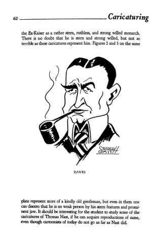 62
                                                            Caricaturing

     the Ex'Kaiser as a rather stern, ruthless, and strong willed monarch.
     There is no doubt that he is stern and strong willed, but not so
     terrible as these caricatures represent   him. Figures 2 and 3 on the same




                                      DAWES




     plate represent more of a kindly old gentleman, but even in them one
     can discern that he is no weak person by his stern features and
                                                                      promi-
     nent jaw. It shoulcl be interesting for the student to
                                                            study some of the
     caricatures of Thomas Nast, if he can
                                           acquire reproductions of same,
     even though cartoonists of today do not go as far as Nast did.
 