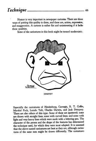 Technique

       Humor is very important in newspaper cartoons. There are three
  ways of putting   this quality in them, and these are, action, expression,
  and exaggeration.   A   cartoon is rather flat and uninteresting if it lacks
  these qualities.
       Some of the caricatures in this book might be termed modernistic.




                                      DEMPSEY




                              of Hindenburg, Carnegie,          R. T.    Coffin,
   Especially the caricatures
   Marshal Foch, Lorado Taft, Charles Darwin, and Jack Dempsey.
   There are also others of this type. Some of these are spattered; some
   are drawn with          lines; some with curved lines;
                                                          and some with
                      straight

   lightand very heavy lines which were made with a lettering pen. The
   character of the person and the shape of the features has determined
   the technique used, for which they were most adapted. It is assumed
   that the above  named caricatures are best    as they are, although carica-

   tures of   the same men might be drawn        differently.   The   caricatures
 