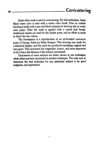 66                        .
                                                                 Caricaturing

          Quite often wash is used in caricaturing.
                                                    For this technique, Lamp
     Black water color is used with a water color brush. First an outline

     drawing is made with a pen and black waterproof drawing ink on water
     color paper.   Then      the   wash   is   applied with a camels hair brush.
     Additional washes are used for the darker parts, and an effort is          made
     to blend the   two   values.

         The   frontispiece is a reproduction of
                                                           an air'brushed caricature

     study of George Arliss by Eddie Burgess.
                                                  This drawing was made for
     a theatrical display, and the artist has produced something original and
     very good. This caricature has originality, humor, and most important
     of all, it has a fair likeness of the subject caricatured.
          Caricatures of      some   subjects are better   drawn   in one technique,

     while others are best caricatured in another technique.        The only way to
     determine the best technique for any particular subject             is   by good
     judgment, and experiment.
 