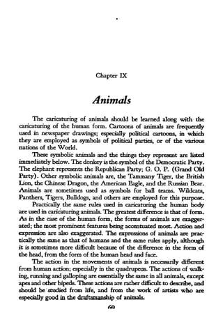 Chapter IX



                              Animals
        The
          caricaturing of animals should be learned along with the
caricaturing of the human form. Cartoons of animals are frequently
used in newspaper drawings; especially political cartoons* in which
they are employed as symbols of       political parties,   or of the various
nations of the World.
     These symbolic animals and the things they represent are listed
immediately below. The donkey is the symbol of the Democratic Party.
The elephant represents the Republican Pirty; G. O. P. (Grand Old
Party) Other symbolic animals are, the Tammany Tiger, the British
          .



lion, the Chinese Dragon, the American Eagle, and the Russian Bear.
Animals are sometimes used as symbols for ball teams. Wildcats,
Panthers, Tigers, Bulldogs, and others are employed for this purpose.
     Practically the same rules used in caricaturing the human body
are used in caricaturing animals. The greatest difference is that of form.
As in the case of the human form, the forms of animals are exagger*
ated; the most prominent features being accentuated most. Action and
expression are also exaggerated. The expressions of animal* are prac^
tically   the same as that of humans and the same rules apply, although
it is   sometimes more difficult because of the difference   m
                                                            the form of
the head, from the form of the human head and face.
      The action in the movements of animals is necessarily different
from human action; especially in the quadrupeds. The actions of walk-
ing, running and galloping are essentially the same in all animal^ except
apes and other bipeds. These actions are rather difficult to describe, and
should be 'studied from life, and from the work of artists who are
especially good in the dr^ffey^st1^ *p of anfmal$  t
 