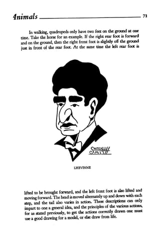 4nimals           _                                                            71



                                                                     at one
       In walking, quadrupeds only have two feet on the ground
                                        If the right rear foot   is forward
  tome. Take the horse for an example.
  and on the ground, then the right  front foot is slightly off the ground

       in front of the rear foot. At the same time the
                                                          left rear foot is
  just




                                  LHEVINNE




                                                    foot is also lifted and
            be brought forward, and the kft front
    lifted to
                              is moved alternately up
                                                      and down with each
    moving forward. The head
                                                                  can only
    step and the tail also varies in action. These descriptions
                                  and the principles of the various actions,
    impart to one a general idea,
                                                           drawn one must
    for as stated previously, to get the actions correctly
    use a good drawing for a model, or else
                                            draw from    life.
 
