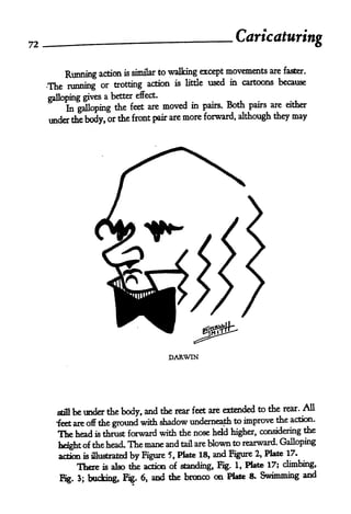 72                                                         Caricaturing

                                     to walking except movements are faster.
           Running action is similar
     The   running or trotting action is little used in cartoons because
                     a better effect.
     galloping gives
                                        moved   in pairs. Both pairs are either
          In galloping the feet are
     under the body, or the front pair are
                                           more forward, although they     may




                                         DARWIN




                                                                       rear. All
       stillbe under the body, and the rear feet are extended to the
                                                                     the action.
       feet are off the ground with shadow underneath to improve
       The head is thrust forward with die nose held higher, considering the
       height of the head. The mane
                                      and tail are blown to rearward. Galloping
                                                                        17.
       action is illustrated by Figure 5, Plate 18, and Figure 2, Plate
               There   is alsothe action of standing, Fig. 1, Plate 17; climbing,

           g. 3;   bucking, Fig. 6, and die bronco
                                                     on Plate 8. Swimming and
 