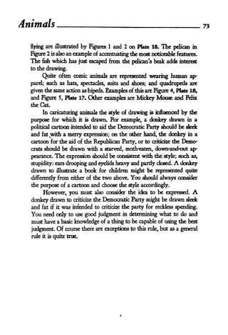 Animals                                                                               75



  flying are illustrated       by   Figures   1   and 2 on Plate IS. The pelican in
  Figure 2 is also an trample of accentuating the most noticeable features.
  The fish which has just escaped from tie pelican's beak adds interest
  to the drawing.

       Quite often comic animals are represented wearing human ap-
  parel; such as hats, spectacles, suits and shoes; and quadrupeds are

  given the same action as bipeds. Examples of this are Figure 4, Plate 18,
  and Figure 5, Plate 17. Other examples are Mickey Mouse and Felix
  the Cat.
        In caricaturing animals the style of drawing is influenced by the

  purpose for which it is drawn. For example, a donkey drawn in a
  political cartoon intended to aid the Democratic Party should be sleek
  and    fat   with a merry expression; on the other hand, the donkey in a
  cartoon for the aid of the Republican Party, or to criticise the Domx
  crats should be drawn with a starved, moth-eaten, down-and-out ap-

  pearance.      The   expression should be consistent with the style; such as,
  stupidity: ears drooping and eyelids heavy and pardy dosed   donkey    A
  drawn to             a book for children might be represented quite
                  illustrate

  differently from either of the two above. You should always consider
  the purpose of a cartoon and choose the style accordingly.
       However, you must also consider the idea to be expressed.                 A
  donkey drawn to criticise the Democratic Party might be drawn sled:
  and fat if it was intended to criticise the party for reckless spending.
  You need only to use good judgment in delErmining what to do and
  must have a basic knowledge of a thing to be capable of using the best
  judgment. Of course there are exceptions to this rule, but as a general
  rule   it is   quite true.
 
